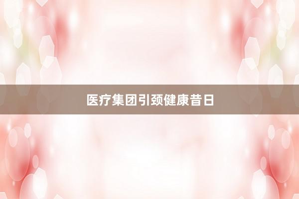 医疗集团引颈健康昔日